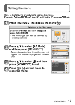 Page 17 (ENG) VQT4B72   17
Setting the menu
Refer to the following procedures to operate the menus.
Example:  Setting [AF Mode] from  to  in the [Program AE] Mode
Press [MENU/SET] to display the menu 
Switching to the [Rec] menu
Use cursor button to select [Rec] and 
press [MENU/SET].
 • The menu type can also be selected by touch operations.
Press   to select [AF Mode] 
and then press [MENU/SET]
 • Depending on the item, its setting may not 
appear or it may be displayed in a different 
way.
Press   to select...