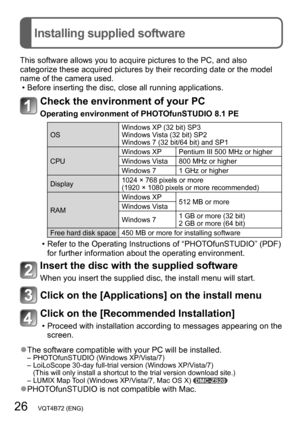 Page 2626   VQT4B72 (ENG)
Installing supplied software
This software allows you to acquire pictures to the PC, and also 
categorize these acquired pictures by their recording date or the model 
name of the camera used.
 • Before inserting the disc, close all running applications.
Check the environment of your PC
Operating environment of PHOTOfunSTUDIO 8.1 PE
OSWindows XP (32 bit) SP3
Windows Vista (32 bit) SP2
Windows 7 (32 bit/64 bit) and SP1
CPU Windows XP Pentium III 500 MHz or higher
Windows Vista 800 MHz...