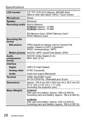 Page 2828   VQT4B72 (ENG)
Specifications
LCD monitor3.0” TFT LCD (4:3) (Approx. 460,800 dots) 
(field of view ratio about 100%) / Touch screen
Microphone Stereo
Speaker Monaural
Recording media Built-in Memory
DMC-ZS20 (Approx. 12 MB)DMC-ZS19 (Approx. 70 MB)
SD Memory Card / SDHC Memory Card /  
SDXC Memory Card
Recording file 
format Still picture JPEG (based on Design rule for Camera File 
system, based on Exif 2.3 standard /  
DPOF corresponding) / MPO
Motion picturesAVCHD / MP4 / QuickTime Motion JPEG
Audio...