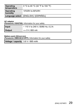Page 29 (ENG) VQT4B72   29
Operating 
temperature0 °C to 40 °C (32 °F to 104 °F)
Operating 
humidity 10%RH to 80%RH
Language select [ENGLISH] / [ESPAÑOL]
AC adaptor
(Panasonic VSK0768):  Information for your safety
Input~ 110 V to 240 V, 50/60 Hz, 0.2 A
Output
 5 V, 800 mA
Battery pack (lithium-ion)
(Panasonic DMW-BCG10PP): Information for your safety
Voltage / capacity3.6 V / 895 mAh 