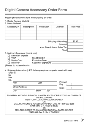 Page 31 (ENG) VQT4B72   31
Digital Camera Accessory Order Form
Please photocopy this form when placing an order.
1. Digital Camera Model #                                          
2. Items Ordered
Accessory #  Description Price Each Quantity Total Price
Shipping & Handling$6.95
Subtotal
Your State & Local Sales Tax Total
3. Method of payment (check one)  
   American Express
    VISA                                      Credit Card #       MasterCard                      Expiration Date       Discover...