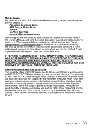 Page 33 (ENG) VQT4B72   33
Mail-In Service
For assistance in the U.S.A. and Puerto Rico in obtaining repairs, please ship the 
product prepaid to:Panasonic Exchange Center
4900 George McVay Drive
Suite B
McAllen, TX 78503
panacare@us.panasonic.com
When shipping the unit, carefully pack, include all supplied accessories listed in 
the Owner’s Manual, and send it prepaid, adequately insured and packed well in a 
carton box. When shipping Lithium Ion batteries please visit our W eb Site at...