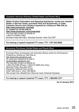 Page 35 (ENG) VQT4B72   35
Customer Services Directory (United States and Puerto Rico)
Obtain Product Information and Operating Assistance; locate your nearest 
Dealer or Service Center; purchase Parts and Accessories; or make 
Customer Service and Literature requests by visiting our Web Site at:
http://www.panasonic.com/help
or, contact us via the web at:
http://www.panasonic.com/contactinfo
You may also contact us directly at:
1-800-211-PANA (7262)
Monday-Friday 9am-9pm, Saturday-Sunday 10am-7pm EST
For...