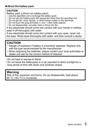 Page 5 (ENG) VQT4B72   5
 ■About the battery pack
CAUTION
Battery pack (Lithium ion battery pack)
 • Use the specified unit to recharge the battery pack. • Do not use the battery pack with equipment other than the specified unit. • Do not get dirt, sand, liquids, or other foreign matter on the terminals. • Do not touch the plug terminals (+ and −) with metal objects. • Do not disassemble, remodel, heat or throw into fire.If any electrolyte should come into contact with your hands or clothes, 
wash it off...
