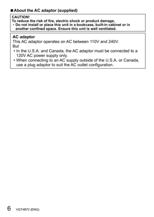 Page 66   VQT4B72 (ENG)
 ■About the AC adaptor (supplied)
CAUTION!
To reduce the risk of fire, electric shock or product damage,
 •Do not install or place this unit in a bookcase, built-in cabinet or in 
another confined space. Ensure this unit is well ventilated.
AC adaptor
This AC adaptor operates on AC between 110V and 240V.
But
 • In the U.S.A. and Canada, the AC adaptor must be connected to a 
120V AC power supply only

.
 • When connecting to an AC supply outside of the U.S.A. or Canada, use a plug...