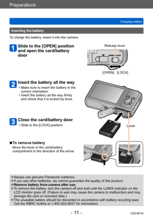 Page 11VQT4P14
Preparations
Charging battery
- 11 -
[OPEN] [LOCK]
Release lever
Inserting the battery
To charge the battery, insert it into the camera.
Slide to the [OPEN] position 
and open the card/battery 
door
Insert the battery all the way
 • Make sure to insert the battery in the  correct orientation.
 • Insert the battery all the way firmly and check that it is locked by lever.
Close the card/battery door
 • Slide to the [LOCK] position. Lever
 ■To remove battery
Move the lever in the card/battery...