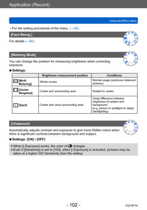 Page 102VQT4P14
Application (Record)
Using the [Rec] menu
- 102 -
 • For the setting procedures of the menu. (→42)
[Face Recog.]
For details (→90).
[Metering Mode]
You can change the position for measuring brightness when correcting 
exposure.
 ■Settings:
Brightness measurement position Conditions
  [Multi 
Metering]Whole screen
Normal usage (produces balanced 
pictures)
  [Center 
Weighted]Center and surrounding area
Subject in center
  [Spot]Center and close surrounding area Great difference between...