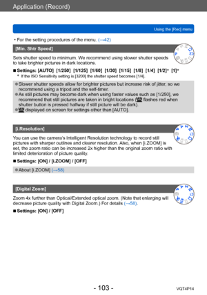 Page 103VQT4P14
Application (Record)
Using the [Rec] menu
- 103 -
 • For the setting procedures of the menu. (→42)
[Min. Shtr Speed]
Sets shutter speed to minimum. We recommend using slower shutter speeds 
to take brighter pictures in dark locations.
 ■Settings: [AUTO]  [1/250]  [1/125]  [1/60]  [1/30]  [1/15]  [1/8]  [1/4]  [1/2] *
  [1] *
* If the ISO Sensitivity setting is [3200] the shutter speed becomes [1/4].
 ●Slower shutter speeds allow for brighter pictures but increase risk of jitter , so we 
recommend...