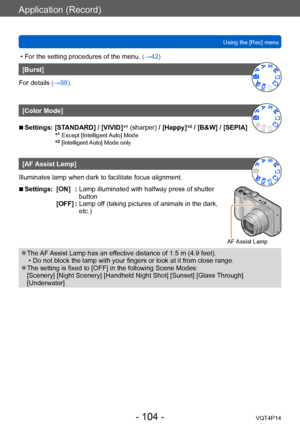 Page 104VQT4P14
Application (Record)
Using the [Rec] menu
- 104 -
 • For the setting procedures of the menu. (→42)
[Burst]
For details (→88).
[Color Mode]
 ■Settings:  [STANDARD] / [VIVID] *1 (sharper) / [Happy]*2 / [B&W] / [SEPIA] 
*1 Except [Intelligent Auto] Mode*2 [Intelligent Auto] Mode only
[AF Assist Lamp]
Illuminates lamp when dark to facilitate focus alignment.
 ■Settings: [ON]   :  Lamp illuminated with halfwa y press of shutter 
button
AF Assist Lamp
[OFF] :  Lamp off (t aking pictures of animals in...