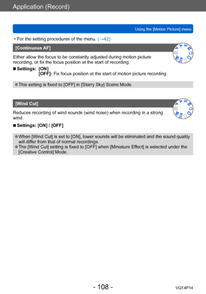 Page 108VQT4P14
Application (Record)
Using the [Motion Picture] menu
- 108 -
 • For the setting procedures of the menu. (→42)
[Continuous AF]
Either allow the focus to be constantly adjusted during motion picture 
recording, or fix the focus position at the start of recording.
 ■Settings: [ON] [OFF]: Fix focus position at the start of motion picture recording.
 ●This setting is fixed to [OFF] in [Starry Sky] Scene Mode.
[Wind Cut]
Reduces recording of wind sounds (wind noise) when recording in a strong 
wind....