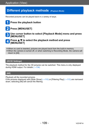 Page 109VQT4P14
Application (View)
Different playback methods  [Playback Mode]
- 109 -
Recorded pictures can be played back in a variety of ways. 
Press the playback button
Press [MENU/SET]
Use cursor button to select [Playback Mode] menu and press 
[MENU/SET]
Press   to select the playback method and press 
[MENU/SET]
 ●When no card is inserted, pictures are played back from the built-in memory . ●When the camera is turned off, or when switching to Recording Mode, the camera will 
return to [All].
[2D/3D...