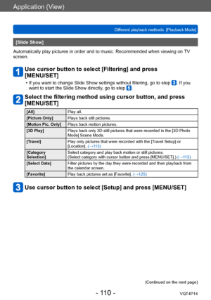 Page 110VQT4P14
Application (View)
Different playback methods  [Playback Mode]
- 110 -
[Slide Show]
Automatically play pictures in order and to music. Recommended when viewing on  TV 
screen.
Use cursor button to select [Filtering] and press  
[MENU/SET]
 • If you want to change Slide Show settings without filtering, go to step . If you 
want to start the Slide Show directly, go to step .
Select the filtering method using cursor button, and press 
[MENU/SET]
[All] Play all.
[Picture Only] Plays back still...