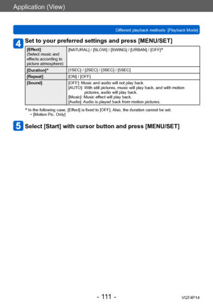 Page 111VQT4P14
Application (View)
Different playback methods  [Playback Mode]
- 111 -
Set to your preferred settings and press [MENU/SET]
[Effect]
(Select music and 
effects according to 
picture atmosphere)[NATURAL] / [SLOW] / [SWING] / [URBAN] / [OFF]*
[Duration]*[1SEC] / [2SEC] / [3SEC] / [5SEC] 
[Repeat] [ON] / [OFF]
[Sound] [OFF]: Music and audio will not play back.
[AUTO]: 
 With still pictures, music will play back, and with motion 
pictures, audio will play back.
[Music]: Music effect will play back....