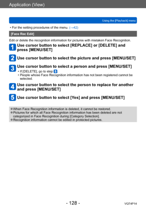 Page 128VQT4P14
Application (View)
Using the [Playback] menu
- 128 -
 • For the setting procedures of the menu. (→42)
[Face Rec Edit]
Edit or delete the recognition information for pictures with mistaken Face Recognition.
Use cursor button to select [REPLACE] or [DELETE] and 
press [MENU/SET]
Use cursor button to select the picture and press [MENU/SET]
Use cursor button to select a person and press [MENU/SET]
 • If [DELETE], go to step . • People whose Face Recognition information has not been registered cannot...