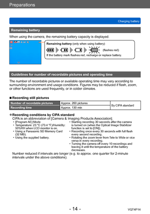 Page 14VQT4P14
Preparations
Charging battery
- 14 -
Remaining battery
When using the camera, the remaining battery capacity is displayed.
Remaining battery (only when using battery)
(flashes red)
If the battery mark flashes red, recharge or replace battery.
Guidelines for number of recordable pictures and operating time
The number of recordable pictures or available operating time may vary according to 
surrounding environment and usage conditions. Figures may be reduced if flash, zoom, 
or other functions are...