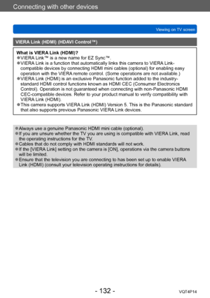 Page 132VQT4P14
Connecting with other devices
Viewing on TV screen
- 132 -
VIERA Link (HDMI) (HDAVI Control™)
What is VIERA Link (HDMI)? ●VIERA Link™ is a new name for EZ Sync™. ●VIERA Link is a function that automatically links this camera to VIERA Link-
compatible devices by connecting HDMI mini cables (optional) for enabling easy 
operation with the VIERA remote control. (Some operations are not available.)
 ●VIERA Link (HDMI) is an exclusive Panasonic function added to the industry-
standard HDMI control...