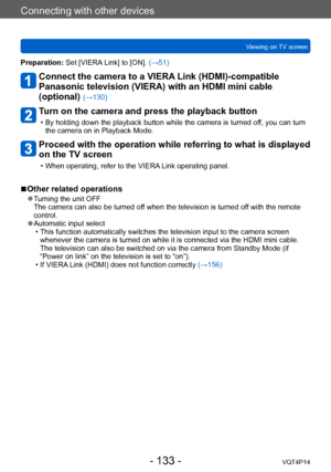 Page 133VQT4P14
Connecting with other devices
Viewing on TV screen
- 133 -
Preparation: Set [VIERA Link] to [ON]. (→51)
Connect the camera to a VIERA Link (HDMI)-compatible 
Panasonic television (VIERA) with an HDMI mini cable 
(optional) 
(→130)
Turn on the camera and press the playback button
 • By holding down the playback button while the camera is turned off, you can turn the camera on in Playback Mode.
Proceed with the operation while referring to what is displayed 
on the TV screen
 • When operating,...