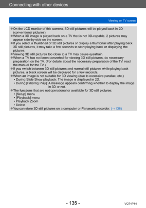 Page 135VQT4P14
Connecting with other devices
Viewing on TV screen
- 135 -
 ●On the LCD monitor of this camera, 3D still pictures will be played back in 2D 
(conventional pictures).
 ●When a 3D image is played back on a TV that is not 3D-capable, 2 pictures may 
appear side-by-side on the screen.
 ●If you select a thumbnail of 3D still pictures or display a thumbnail after playing back 
3D still pictures, it may take a few seconds to start playing back or displaying the 
pictures.
 ●Viewing 3D still pictures too...