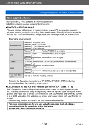 Page 138VQT4P14
Connecting with other devices
Keeping the still pictures and motion pictures on your PC
- 138 -
About supplied softwares
The supplied CD-ROM contains the following software.
Install the software on your computer before using.
 ■PHOTOfunSTUDIO 9.0 AE
You can capture still pictures or motion pictures to your PC, or organize captured 
pictures by categorizing by recording date, model name of the digital camera used to 
record, etc. You can also correct still pictures, edit motion pictures, or write...