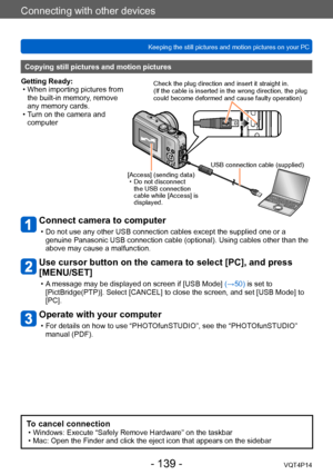 Page 139VQT4P14
Connecting with other devices
Keeping the still pictures and motion pictures on your PC
- 139 -
Connect camera to computer
 • Do not use any other USB connection cables except the supplied one or a genuine Panasonic USB connection cable (optional). Using cables other than the 
above may cause a malfunction.
Use cursor button on the camera to select [PC], and press 
[MENU/SET]
 • A message may be displayed on screen if [USB Mode]  (→50)  is set to 
[PictBridge(PTP)]. Select [CANCEL] to close the...