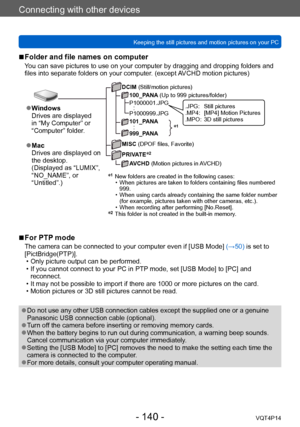 Page 140VQT4P14
Connecting with other devices
Keeping the still pictures and motion pictures on your PC
- 140 -
 ■For PTP mode
The camera can be connected to your computer even if [USB Mode] (→50) is set to 
[PictBridge(PTP)].
 • Only picture output can be performed. • If you cannot connect to your PC in PTP mode, set [USB Mode] to [PC] and  reconnect.
 • It may not be possible to import if there are 1000 or more pictures on the card. • Motion pictures or 3D still pictures cannot be read.
 ●Do not use any other...