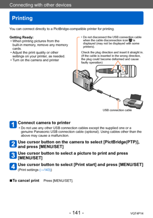 Page 141VQT4P14
Connecting with other devices
Printing
- 141 -
Getting Ready: • When printing pictures from the built-in memory, remove any memory 
cards.
 • Adjust the print quality or other settings on your printer, as needed.
 • Turn on the camera and printer
Connect camera to printer 
 • Do not use any other USB connection cables except the supplied one or a genuine Panasonic USB connection cable (optional). Using cables other than the 
above may cause a malfunction.
Use cursor button on the camera to select...