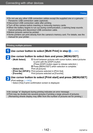 Page 142VQT4P14
Connecting with other devices
Printing
- 142 -
 ●Do not use any other USB connection cables except the supplied one or a genuine 
Panasonic USB connection cable (optional).
 ●Disconnect USB connection cable after printing. ●Turn off the camera before inserting or removing memory cards. ●When the battery begins to run out during communication, a warning beep sounds. 
Cancel printing and disconnect USB connection cable.
 ●Motion pictures cannot be printed. ●Some printers can print directly from the...