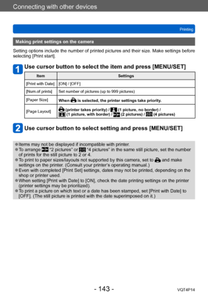 Page 143VQT4P14
Connecting with other devices
Printing
- 143 -
Making print settings on the camera
Setting options include the number of printed pictures and their size. Make settings before 
selecting [Print start].
Use cursor button to select the item and press [MENU/SET]
Item Settings
[Print with Date] [ON] / [OFF]
[Num.of prints] Set number of pictures (up to 999 pictures)
[Paper Size] When 
 is selected, the printer settings take priority.
[Page Layout]
 (printer takes priority) /  (1 picture, no border) /...