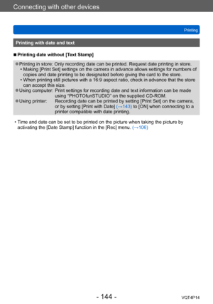 Page 144VQT4P14
Connecting with other devices
Printing
- 144 -
Printing with date and text
 ■Printing date without [Text Stamp]
 ●Printing in store: Only recording date can be printed. Request date printing in store. • Making [Print Set] settings on the camera in advance allows settings for numbers of copies and date printing to be designated before giving the card to the store.
 • When printing still pictures with a 16:9 aspect ratio, check in advance that the store can accept this size.
 ●Using computer:...