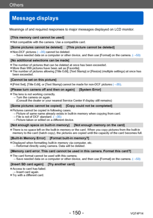 Page 150VQT4P14
Others
Message displays
- 150 -
Meanings of and required responses to major messages displayed on LCD monitor.
[This memory card cannot be used]
 ●Not compatible with the camera. Use a compatible card.
[Some pictures cannot be deleted]     [This picture cannot be deleted]
 ●Non-DCF pictures (→35) cannot be deleted. →  Save needed data on a computer or 
other device, and then use [Format] on the camera.  (→53)
[No additional selections can be made]
 ●The number of pictures that can be deleted at...