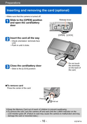 Page 16VQT4P14
Preparations
Inserting and removing the card (optional)
- 16 -
Slide to the [OPEN] position 
and open the card/battery 
door
Insert the card all the way
 • Check orientation: terminals face LCD
 • Push in until it clicks.
 ■To remove card
Press the center of the card
Press
Pull out
 ●Keep the Memory Card out of reach of children to prevent swallowing. ●To remove the card, turn the camera off and wait until the LUMIX indicator on the 
LCD monitor goes off. (Failure to wait may cause the camera to...