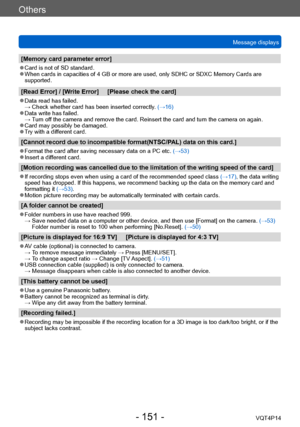 Page 151VQT4P14
Others
Message displays
- 151 -
[Memory card parameter error]
 ●Card is not of SD standard. ●When cards in capacities of 4 GB or more are used, only SDHC or SDXC Memory Cards are 
supported.
[Read Error] / [Write Error]     [Please check the card]
 ●Data read has failed. → Check whether card has been inserted correctly. (→16)
 ●Data write has failed. → Turn off the camera and remove the card. Reinsert the card and turn the camera on again. 
 ●Card may possibly be damaged. ●Try with a different...