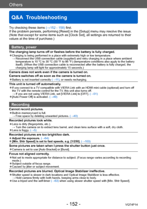 Page 152VQT4P14
Others
Q&A  Troubleshooting
- 152 -
Try checking these items (→152 - 158) first.
If the problem persists, performing [Reset] in the [Setup] menu may resolve the issue. 
(Note that except for some items such as [Clock Set], all settings are returned to their 
values at the time of purchase.)
Battery, power
The charging lamp turns off or flashes before the battery is fully charged. ●Charging is being performed in a place with extremely high or low temperature.  →  Reconnect the USB connection cable...