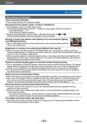 Page 153VQT4P14
Others
Q&A  Troubleshooting
- 153 -
Recording (continued)
Cannot use [Auto Bracket]. ●Only enough memory for 2 pictures or fewer.
Recorded pictures appear coarse, or there is interference. ●ISO Sensitivity is high, or shutter speed is low. (Default [Sensitivity] setting is [AUTO] – interference may appear with indoor pictures.) → Lower [Sensitivity]. (→97) → T
ake pictures in brighter locations.
 ●Camera set to [High Sens.] Scene mode, or [Burst] in [Rec] menu to  or . (Picture becomes slightly...