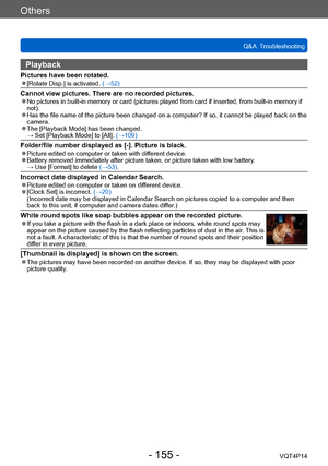 Page 155VQT4P14
Others
Q&A  Troubleshooting
- 155 -
Playback
Pictures have been rotated. ●[Rotate Disp.] is activated. (→52)
Cannot view pictures. There are no recorded pictures. ●No pictures in built-in memory or card (pictures played from card if inserted, from built-in memory if 
not).
 ●Has the file name of the picture been changed on a computer? If so, it cannot be played back on the 
camera.
 ●The [Playback Mode] has been changed. → Set [Playback Mode] to [All]. (→109)
Folder/file number displayed as [-]....