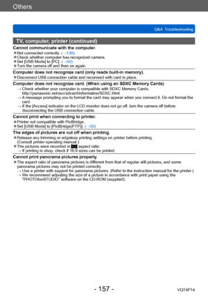 Page 157VQT4P14
Others
Q&A  Troubleshooting
- 157 -
TV, computer, printer (continued)
Cannot communicate with the computer. ●Not connected correctly. (→139) ●Check whether computer has recognized camera. ●Set [USB Mode] to [PC]. (→50) ●Turn the camera off and then on again.
Computer does not recognize card (only reads built-in memory). ●Disconnect USB connection cable and reconnect with card in place.
Computer does not recognize card. (When using an SDXC Memory Cards) →  Check whether your computer is compatible...