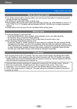 Page 160VQT4P14
Others
Usage cautions and notes
- 160 -
When not using for a while
 ●Turn off the camera before removing battery and card (ensure that battery is removed to prevent 
damage through over-discharge).
 ●Do not leave in contact with rubber or plastic bags. ●Store together with a drying agent (silica gel) if leaving in drawer, etc. Store batteries in cool (15 °C 
to 25 °C (59 °F to 77 °F)) places with low humidity (40%RH - 60%RH) and no major temperature 
changes.
 ●Charge battery once per year and...