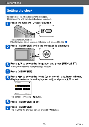 Page 19VQT4P14
Preparations
Setting the clock
- 19 -
The clock is not set when the camera is shipped. • Disconnect the unit from the AC adaptor (supplied).
Press the Camera [ON/OFF] button
The camera is turned on.
If the language select screen is not displayed, proceed to step .
Press [MENU/SET] while the message is displayed
Press   to select the language, and press [MENU/SET]
 • The [Please set the clock] message appears.
Press [MENU/SET]
Press   to select the items (year, month, day, hour, minute, 
display...