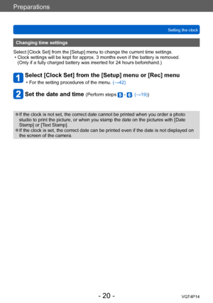 Page 20VQT4P14
Preparations
Setting the clock
- 20 -
Changing time settings
Select [Clock Set] from the [Setup] menu to change the current time settings. 
 • Clock settings will be kept for approx. 3 months even if the battery is removed.   (Only if a fully charged battery was inserted for 24 hours beforehand.)
Select [Clock Set] from the [Setup] menu or [Rec] menu
 • For the setting procedures of the menu.  (→42)
Set the date and time (Perform steps  - . (→19))
 ●If the clock is not set, the correct date...