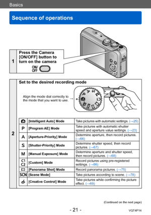 Page 21VQT4P14
Basics
Sequence of operations
- 21 -
Basics
1
Press the Camera 
[ON/OFF] button to 
turn on the camera
2
Set to the desired recording mode
Align the mode dial correctly to 
the mode that you want to use. →
[Intelligent Auto] Mode
Take pictures with automatic settings.  (→25)
[Program AE] ModeTake pictures with automatic shutter 
speed and aperture value settings. 
(→23)
[Aperture-Priority] ModeDetermine aperture, then record pictures. 
(→66)
[Shutter-Priority] ModeDetermine shutter speed, then...