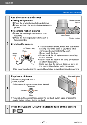 Page 22VQT4P14
Basics
Sequence of operations
- 22 -
3
Aim the camera and shoot
 ■Taking still pictures
 Press the shutter button halfway to focus  Press and hold the shutter button to take the 
picture
 ■Recording motion pictures
  Press the motion picture button to start 
recording
  Press the motion picture button again to 
finish recording
Motion picture button
Shutter button
Microphone
 ■Holding the camera
Flash
Hand  
strap AF Assist Lamp
 • To avoid camera shake, hold it with both hands 
keeping your arms...