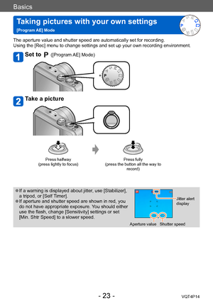 Page 23VQT4P14
Basics
Taking pictures with your own settings   
[Program AE] Mode
- 23 -
The aperture value and shutter speed are automatically set for recording.
Using the [Rec] menu to change settings and set up your own recording environment.
Set to  ([Program AE] Mode)
Take a picture
Press halfway  
(press lightly to focus) Press fully  
(press the button all the way to  record)
 ●If a warning is displayed about jitter, use [Stabilizer], 
a tripod, or [Self Timer].
 ●If aperture and shutter speed are shown...