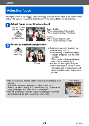 Page 24VQT4P14
Basics
Adjusting focus
- 24 -
When [AF Mode] is set to  (1-area-focusing), focus on the AF area in the center of the 
picture. If a subject you want to record is not in the center, follow the steps below.
Adjust focus according to subject
Align the AF area 
with the subject
Hold down halfway
Focus display
( When focus is aligned: illuminated 
When focus is not aligned: flashing)
AF area
(
 When focus is aligned: green 
When focus is not aligned: red)
Return to desired composition
Press fully
AF...