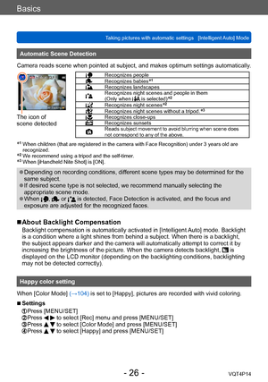 Page 26VQT4P14
Basics
Taking pictures with automatic settings   [Intelligent Auto] Mode
- 26 -
Automatic Scene Detection
Camera reads scene when pointed at subject, and makes optimum settings automatically .
The icon of  
scene detected
Recognizes peopleRecognizes babies*1
Recognizes landscapesRecognizes night scenes and people in them  
(Only when  is selected)*2
Recognizes night scenes*2
Recognizes night scenes without a tripod.*3
Recognizes close-upsRecognizes sunsetsReads subject movement to avoid blurring...