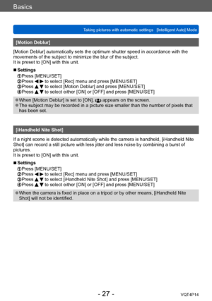 Page 27VQT4P14
Basics
Taking pictures with automatic settings   [Intelligent Auto] Mode
- 27 -
[Motion Deblur]
[Motion Deblur] automatically sets the optimum shutter speed in accordance with the 
movements of the subject to minimize the blur of the subject.
It is preset to [ON] with this unit.
 ■Settings 
 Press [MENU/SET]  Press   to select [Rec] menu and press [MENU/SET] Press   to select [Motion Deblur] and press [MENU/SET] Press   to select either [ON] or [OFF] and press [MENU/SET]
 ●When [Motion Deblur] is...