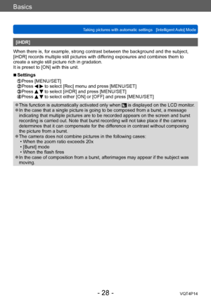 Page 28VQT4P14
Basics
Taking pictures with automatic settings   [Intelligent Auto] Mode
- 28 -
[iHDR]
When there is, for example, strong contrast between the background and the subject, 
[iHDR] records multiple still pictures with differing exposures and combines them to 
create a single still picture rich in gradation.
It is preset to [ON] with this unit.
 ■Settings 
 Press [MENU/SET]  Press   to select [Rec] menu and press [MENU/SET]  Press   to select [iHDR] and press [MENU/SET]  Press   to select either...