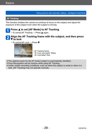 Page 29VQT4P14
Basics
Taking pictures with automatic settings   [Intelligent Auto] Mode
- 29 -
AF Tracking
This function enables the camera to continue to focus on the subject and adjust the 
exposure of the subject even when the subject is moving.
Press  to set [AF Mode] to AF Tracking
 • To cancel AF Tracking → Press  again.
Align the AF Tracking frame with the subject, and then press 
 to lock
 • To cancel AF Lock → Press .
AF Tracking frame
AF Lock successful: Yellow
AF Lock failed: Red
 ●The optimal scene...