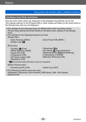 Page 30VQT4P14
Basics
Taking pictures with automatic settings   [Intelligent Auto] Mode
- 30 -
[Intelligent Auto] Mode restrictions
Only the menu items which are displayed in the [Intelligent Auto] Mode can be set.
The settings selected in the [Program AE] or other modes will reflect on the menu items in 
the [Setup] menu that are not displayed. 
 ●The settings for the following items are different from other recording modes: 
[Picture Size], [Burst] and [Color Mode] on the [Rec] menu, [Beep] on the [Setup]...