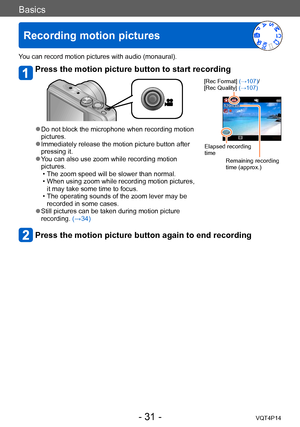 Page 31VQT4P14
Basics
Recording motion pictures
- 31 -
You can record motion pictures with audio (monaural).
Press the motion picture button to start recording
[Rec Format] (→107)/
[Rec Quality] (→107)
Elapsed recording 
timeRemaining recording 
time (approx.)
 ●Do not block the microphone when recording motion 
pictures.
 ●Immediately release the motion picture button after 
pressing it.
 ●You can also use zoom while recording motion 
pictures. 
 • The zoom speed will be slower than normal. • When using zoom...