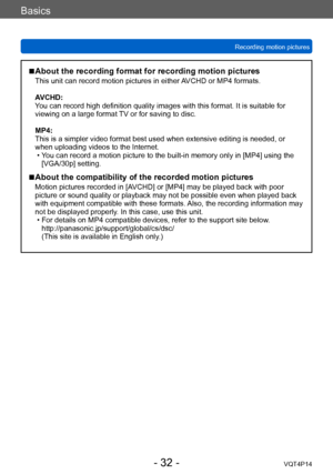 Page 32VQT4P14
Basics
Recording motion pictures
- 32 -
 ■About the recording format for recording motion pictures
This unit can record motion pictures in either AVCHD or MP4 formats.
AVCHD:
You can record high definition quality images with this format. It is suitable for 
viewing on a large format TV or for saving to disc. 
MP4:
This is a simpler video format best used when extensive editing is needed, or 
when uploading videos to the Internet.
 • You can record a motion picture to the built-in memory only in...
